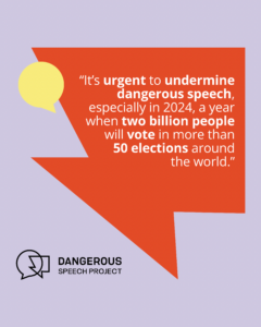 It’s urgent to undermine dangerous speech, especially in 2024, a year when two billion people will vote in more than 50 elections around the world.